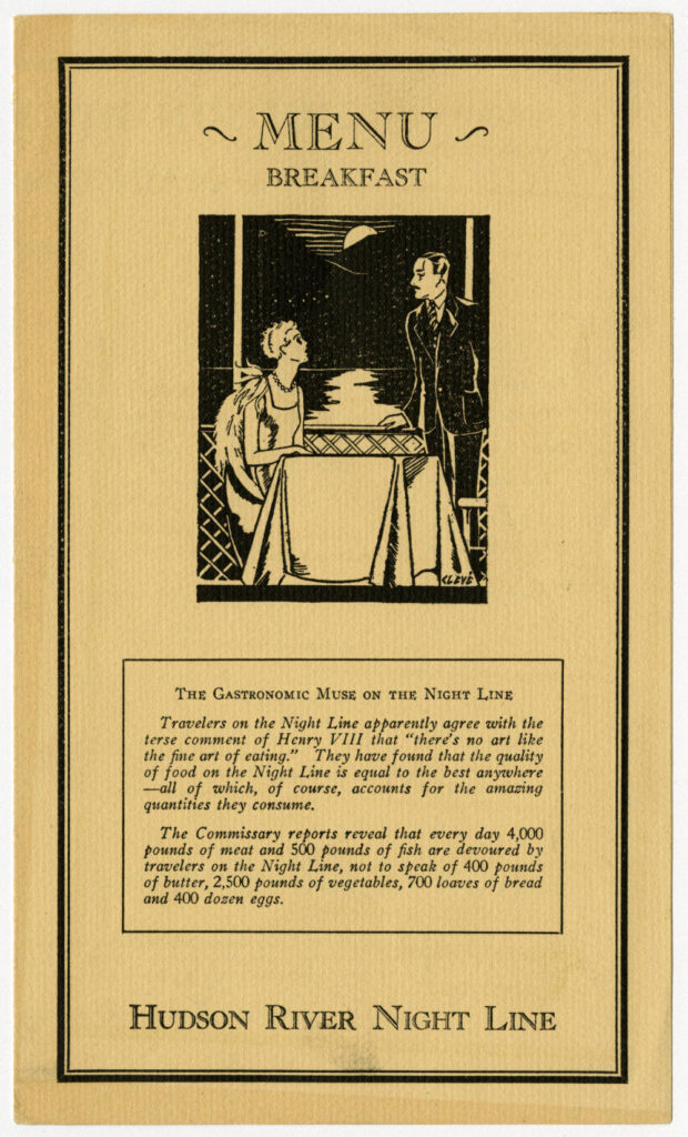 MENU 
BREAKFAST
THE GASTRONOMIC MUSE ON THE NIGHT LINE
CLEVE
Travelers on the Night Line apparently agree with the terse comment of Henry VIII that "there's no art like the fine art of eating." They have found that the quality of food on the Night Line is equal to the best anywhere - all of which, of course, accounts for the amazing quantities they consume.
The Commissary reports reveal that every day 4,000 pounds of meat and 500 pounds of fish are devoured by travelers on the Night Line, not to speak of 400 pounds of butter, 2,500 pounds of vegetables, 700 loaves of bread and 400 dozen eggs. 
HUDSON RIVER NIGHT LINE