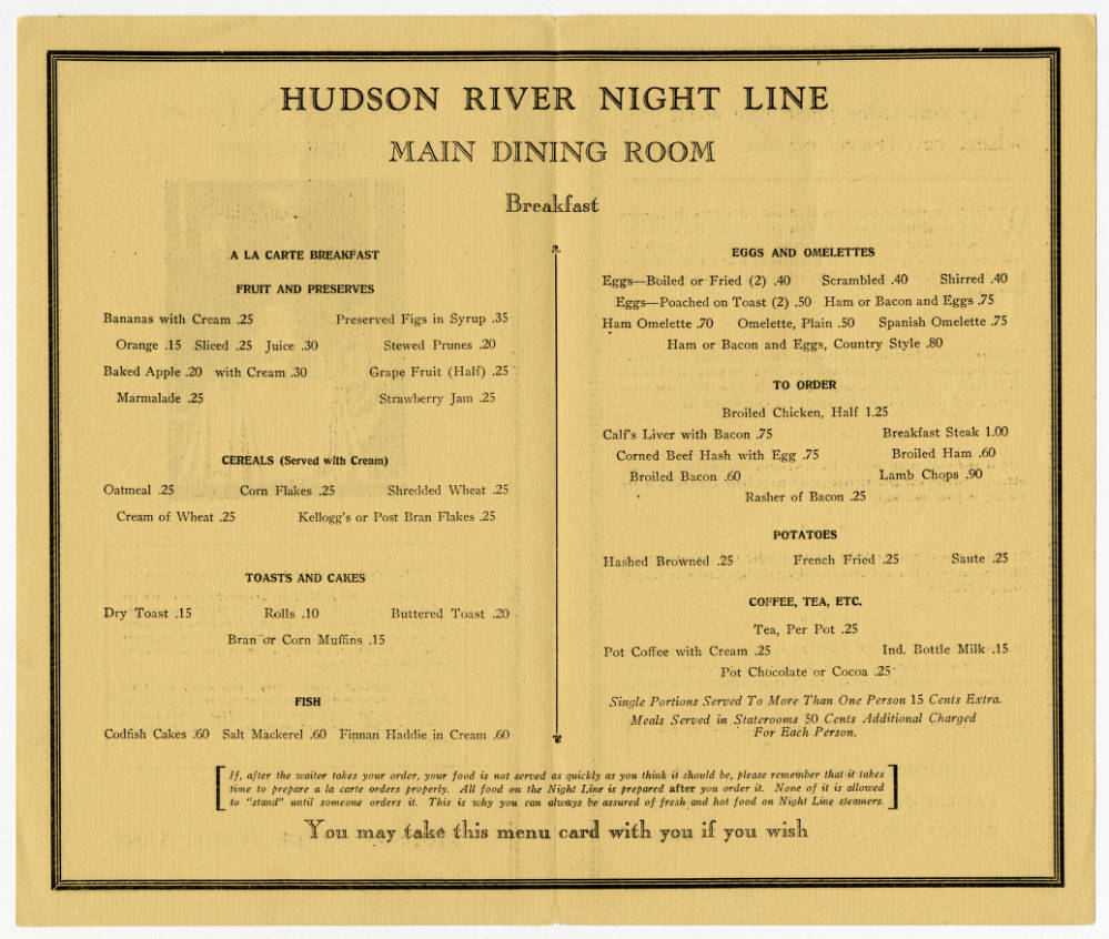 HUDSON RIVER NIGHT LINE
MAIN DINING ROOM
Breakfast
A LA CARTE BREAKFAST
FRUIT AND PRESERVES
Bananas with Cream .25 Preserved Figs in Syrup .35
Orange .15 Sliced .25 Juice .30 Stewed Prunes .20
Baked Apple .20 with Cream .30 Grape Fruit (Half) .25
Marmalade .25 Strawberry Jam .25
CEREALS (Served with Cream)
Oatmeal .25 Corn Flakes .25 Shredded Wheat .25
Cream of Wheat .25 Kellogg's or Post Bran Flakes .25
TOASTS AND CAKES
Dry Toast .15 Rolls .10 Buttered Toast .20
Bran or Corn Muffins .15
FISH
Codfish Cakes .60 Salt Mackerel .60 Finnan Haddie in Cream .60
EGGS AND OMELETTES
Eggs - Boiled or Fried (2) .40 Scrambled .40 Shirred .40
Eggs - Poached on Toast (2) .50 Ham or Bacon and Eggs .75
Ham Omelette .70 Omelette Plain .50 Spanish Omelette .75
Ham or Bacon and Eggs, Country Style .80
TO ORDER
Broiled Chicken, Half 1.25
Calf's Liver with Bacon .75 Breakfast Steak 1.00
Corned Beef Hash .75 Broiled Ham .60
Broiled Bacon .60 Lamb  Chops .90
Rasher of Bacon .25 
POTATOES
Hashed Browned .25 French Fried .25 Saute .25
COFFEE, TEA, ETC.
Tea Per Pot .25
Pot Coffee with Cream .25 Ind. Bottle Milk .15
Pot Chocolate or Cocoa .25
Single Portions Served to More Than One Person 15 Cents Extra.
Meals Served in Staterooms 50 Cents Additional Charge For Each Person.
If, after the waiter takes your order, your food is not served as quickly as you think it should be, please remember that it takes time to prepare a la carte orders properly. All food on the Night Line is prepared after you order it. None of it is allowed to "stand" until someone orders it. This is why you can always be assured of fresh and hot food on Night Line steamers.
You may take this menu card with you if you wish