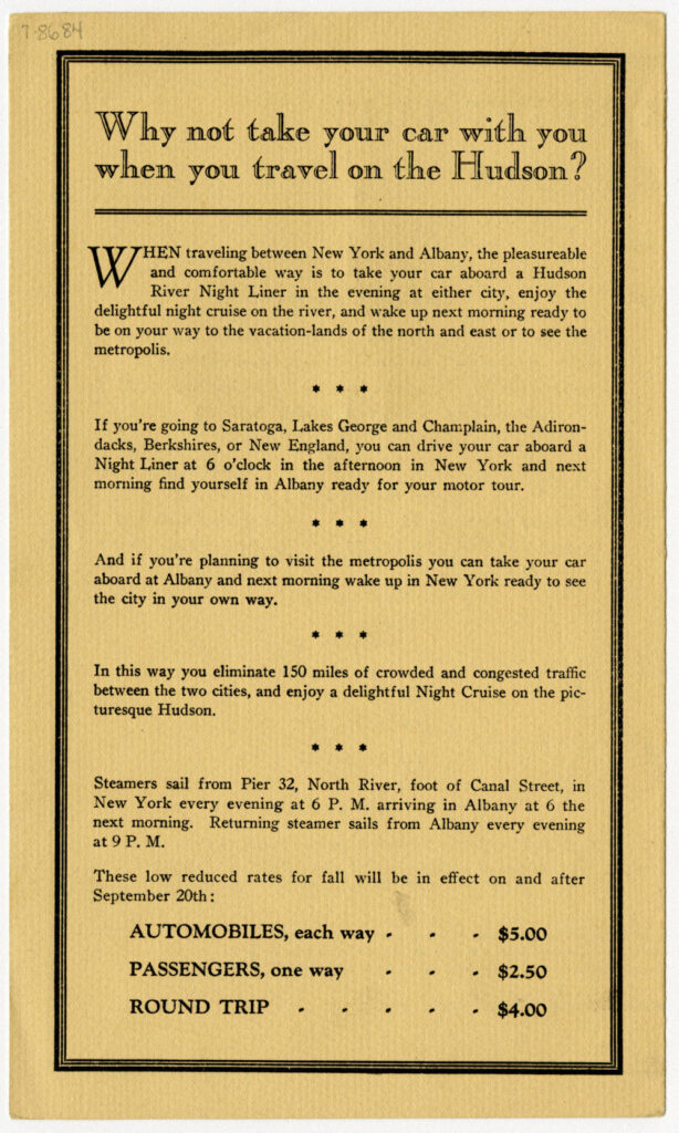 Why not take your car with you when you travel on the Hudson? 
When traveling between New York and Albany, the pleasureable and comfortable way is to take your car aboard a Hudson River Night Liner in the evening at either city, enjoy the delightful night cruise on the river, and wake up next morning ready to be on your way to the vacation-lands of the north and east or to see the metropolis. 
If you're going to Saratoga, Lakes George and Champlain, the Adirondacks, Berkshires, or New England, you can drive your car aboard a Night Liner at 6 o'clock in the afternoon in New York and next morning find yourself in Albany ready for your motor tour. 
And if you're planning to visit the metropolis you can take your car aboard at Albany and next morning wake up in New York ready to see the city in your own way. 
In this way you eliminate 150 miles of crowded and congested traffic between the two cities, and enjoy a delightful Night Cruise on the picturesque Hudson. 
Steamers sail from Pier 32, North River, foot of Canal Street, in New York every evening at 6 P.M. arriving in Albany at 6 the next morning. Returning steamer sails from Albany every evening at 9 P.M. 
These low reduced rates for fall will be in effect on and after September 20th:
AUTOMOBILES, each way $5.00
PASSENGERS, one way $2.50
ROUND TRIP $4.00